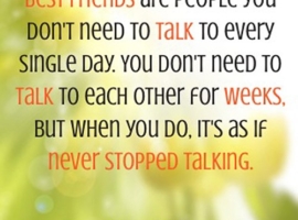 Best Friends are people you don't need to talk to every single day. You don't need to talk to each other for weeks. But when you do, it's as if never stopped talking.