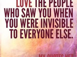 Love the people who saw you when you were invisibile to everyone else.