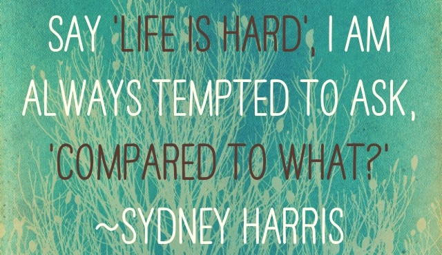 When I hear somebody sigh, ‘Life is hard,’ I am always tempted to ask, ‘Compared to what?’” ~Sydney Harris
