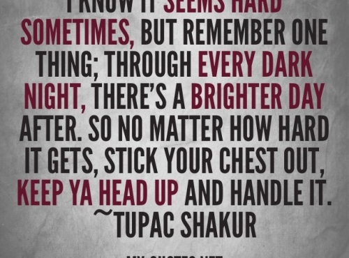 "I know it seems hard sometimes but remember one thing. Through every dark night, there's a brigh day after. So no matter how hard it get, stick your chest out, keep ya head up.... and handle it." ~Tupac Shakur