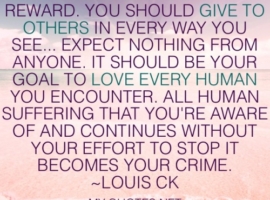 “Human kindness has no reward. You should give to others in every way you see… expect absolutely nothing from anyone. It should be your goal to love every human you encounter. All human suffering that you're aware of and continues without your effort to stop it becomes your crime.” ~Louis CK